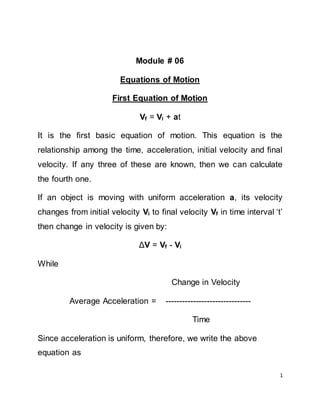 1
Module # 06
Equations of Motion
First Equation of Motion
Vf = Vi + at
It is the first basic equation of motion. This equation is the
relationship among the time, acceleration, initial velocity and final
velocity. If any three of these are known, then we can calculate
the fourth one.
If an object is moving with uniform acceleration a, its velocity
changes from initial velocity Vi to final velocity Vf in time interval ‘t’
then change in velocity is given by:
ΔV = Vf - Vi
While
Change in Velocity
Average Acceleration = -------------------------------
Time
Since acceleration is uniform, therefore, we write the above
equation as
 
