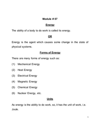 1
Module # 07
Energy
The ability of a body to do work is called its energy.
OR
Energy is the agent which causes some change in the state of
physical systems.
Forms of Energy
There are many forms of energy such as:
(1) Mechanical Energy
(2) Heat Energy
(3) Electrical Energy
(4) Magnetic Energy
(5) Chemical Energy
(6) Nuclear Energy, etc.
Units
As energy is the ability to do work, so, it has the unit of work, i.e.
Joule.
 