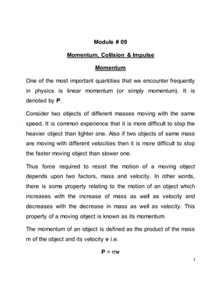1
Module # 09
Momentum, Collision & Impulse
Momentum
One of the most important quantities that we encounter frequently
in physics is linear momentum (or simply momentum). It is
denoted by P.
Consider two objects of different masses moving with the same
speed. It is common experience that it is more difficult to stop the
heavier object than lighter one. Also if two objects of same mass
are moving with different velocities then it is more difficult to stop
the faster moving object than slower one.
Thus force required to resist the motion of a moving object
depends upon two factors, mass and velocity. In other words,
there is some property relating to the motion of an object which
increases with the increase of mass as well as velocity and
decreases with the decrease in mass as well as velocity. This
property of a moving object is known as its momentum.
The momentum of an object is defined as the product of the mass
m of the object and its velocity v i.e.
P = mv
 