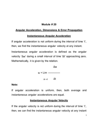 1
Module # 20
Angular Acceleration, Dimensions & Error Propagation
Instantaneous Angular Acceleration
If angular acceleration is not uniform during the interval of time ‘t’,
then, we find the instantaneous angular velocity at any instant.
Instantaneous angular acceleration is defined as the angular
velocity 'Δ' during a small interval of time 'Δt' approaching zero.
Mathematically, it is given by the relation.
Δ
 = Lim --------------
Δt0 Δt
Note:
If angular acceleration is uniform, then, both average and
instantaneous angular accelerations are equal.
Instantaneous Angular Velocity
If the angular velocity is not uniform during the interval of time ’t’,
then, we can find the instantaneous angular velocity at any instant
 