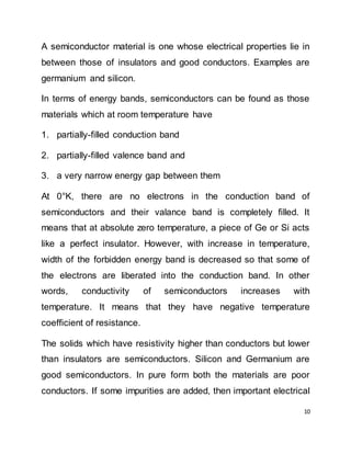 10
A semiconductor material is one whose electrical properties lie in
between those of insulators and good conductors. Examples are
germanium and silicon.
In terms of energy bands, semiconductors can be found as those
materials which at room temperature have
1. partially-filled conduction band
2. partially-filled valence band and
3. a very narrow energy gap between them
At 0°K, there are no electrons in the conduction band of
semiconductors and their valance band is completely filled. It
means that at absolute zero temperature, a piece of Ge or Si acts
like a perfect insulator. However, with increase in temperature,
width of the forbidden energy band is decreased so that some of
the electrons are liberated into the conduction band. In other
words, conductivity of semiconductors increases with
temperature. It means that they have negative temperature
coefficient of resistance.
The solids which have resistivity higher than conductors but lower
than insulators are semiconductors. Silicon and Germanium are
good semiconductors. In pure form both the materials are poor
conductors. If some impurities are added, then important electrical
 
