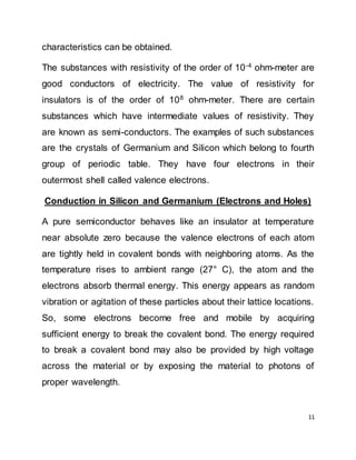 11
characteristics can be obtained.
The substances with resistivity of the order of 10-4
ohm-meter are
good conductors of electricity. The value of resistivity for
insulators is of the order of 108
ohm-meter. There are certain
substances which have intermediate values of resistivity. They
are known as semi-conductors. The examples of such substances
are the crystals of Germanium and Silicon which belong to fourth
group of periodic table. They have four electrons in their
outermost shell called valence electrons.
Conduction in Silicon and Germanium (Electrons and Holes)
A pure semiconductor behaves like an insulator at temperature
near absolute zero because the valence electrons of each atom
are tightly held in covalent bonds with neighboring atoms. As the
temperature rises to ambient range (27° C), the atom and the
electrons absorb thermal energy. This energy appears as random
vibration or agitation of these particles about their lattice locations.
So, some electrons become free and mobile by acquiring
sufficient energy to break the covalent bond. The energy required
to break a covalent bond may also be provided by high voltage
across the material or by exposing the material to photons of
proper wavelength.
 