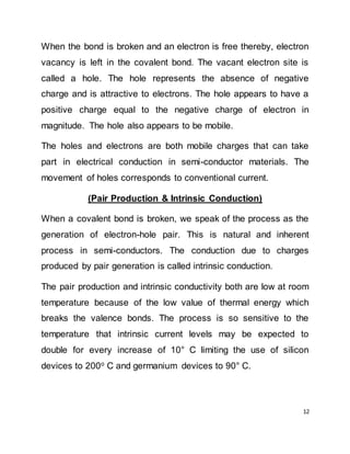 12
When the bond is broken and an electron is free thereby, electron
vacancy is left in the covalent bond. The vacant electron site is
called a hole. The hole represents the absence of negative
charge and is attractive to electrons. The hole appears to have a
positive charge equal to the negative charge of electron in
magnitude. The hole also appears to be mobile.
The holes and electrons are both mobile charges that can take
part in electrical conduction in semi-conductor materials. The
movement of holes corresponds to conventional current.
(Pair Production & Intrinsic Conduction)
When a covalent bond is broken, we speak of the process as the
generation of electron-hole pair. This is natural and inherent
process in semi-conductors. The conduction due to charges
produced by pair generation is called intrinsic conduction.
The pair production and intrinsic conductivity both are low at room
temperature because of the low value of thermal energy which
breaks the valence bonds. The process is so sensitive to the
temperature that intrinsic current levels may be expected to
double for every increase of 10° C limiting the use of silicon
devices to 200o
C and germanium devices to 90° C.
 