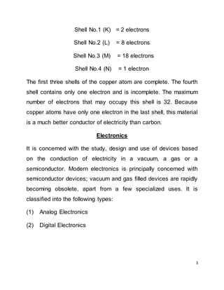 3
Shell No.1 (K) = 2 electrons
Shell No.2 (L) = 8 electrons
Shell No.3 (M) = 18 electrons
Shell No.4 (N) = 1 electron
The first three shells of the copper atom are complete. The fourth
shell contains only one electron and is incomplete. The maximum
number of electrons that may occupy this shell is 32. Because
copper atoms have only one electron in the last shell, this material
is a much better conductor of electricity than carbon.
Electronics
It is concerned with the study, design and use of devices based
on the conduction of electricity in a vacuum, a gas or a
semiconductor. Modern electronics is principally concerned with
semiconductor devices; vacuum and gas filled devices are rapidly
becoming obsolete, apart from a few specialized uses. It is
classified into the following types:
(1) Analog Electronics
(2) Digital Electronics
 