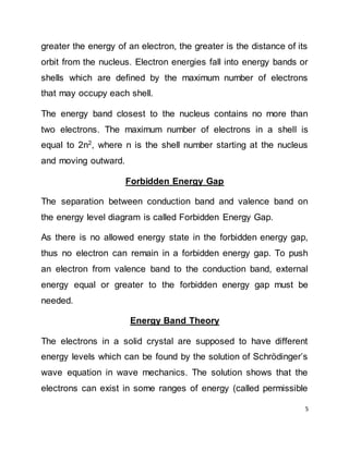 5
greater the energy of an electron, the greater is the distance of its
orbit from the nucleus. Electron energies fall into energy bands or
shells which are defined by the maximum number of electrons
that may occupy each shell.
The energy band closest to the nucleus contains no more than
two electrons. The maximum number of electrons in a shell is
equal to 2n2
, where n is the shell number starting at the nucleus
and moving outward.
Forbidden Energy Gap
The separation between conduction band and valence band on
the energy level diagram is called Forbidden Energy Gap.
As there is no allowed energy state in the forbidden energy gap,
thus no electron can remain in a forbidden energy gap. To push
an electron from valence band to the conduction band, external
energy equal or greater to the forbidden energy gap must be
needed.
Energy Band Theory
The electrons in a solid crystal are supposed to have different
energy levels which can be found by the solution of Schrödinger’s
wave equation in wave mechanics. The solution shows that the
electrons can exist in some ranges of energy (called permissible
 