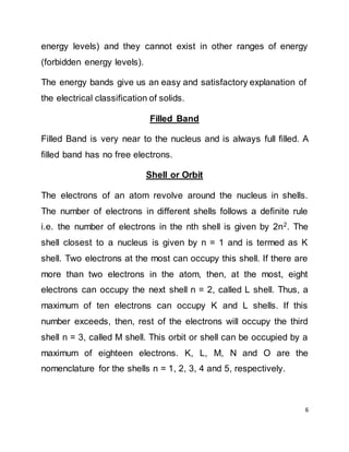 6
energy levels) and they cannot exist in other ranges of energy
(forbidden energy levels).
The energy bands give us an easy and satisfactory explanation of
the electrical classification of solids.
Filled Band
Filled Band is very near to the nucleus and is always full filled. A
filled band has no free electrons.
Shell or Orbit
The electrons of an atom revolve around the nucleus in shells.
The number of electrons in different shells follows a definite rule
i.e. the number of electrons in the nth shell is given by 2n2
. The
shell closest to a nucleus is given by n = 1 and is termed as K
shell. Two electrons at the most can occupy this shell. If there are
more than two electrons in the atom, then, at the most, eight
electrons can occupy the next shell n = 2, called L shell. Thus, a
maximum of ten electrons can occupy K and L shells. If this
number exceeds, then, rest of the electrons will occupy the third
shell n = 3, called M shell. This orbit or shell can be occupied by a
maximum of eighteen electrons. K, L, M, N and O are the
nomenclature for the shells n = 1, 2, 3, 4 and 5, respectively.
 