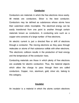 7
Conductor
Conductors are materials in which the free electrons move easily.
All metals are conductors. Silver is the best conductor.
Conductors may be defined as substances whose atoms have
their outermost orbits incomplete. The electrical energy can be
easily transferred from one point to another through certain
materials known as conductors. A conducting wire such as a
copper wire consists of a large number of free electrons.
An electric current is just a directed flow or drift of electrons
through a conductor. The moving electrons as they pass through
molecules or atoms of that substance collide with other electrons.
This electronic collision results in the production of heat energy
and the temperature of the conductor rises.
Conducting materials are those in which plenty of free electrons
are available for electric conduction. Thus, the material objects
which allow the charge to pass through them are called
conductors. Copper, iron, aluminum, gold, silver etc. belong to
this category.
Insulator
An insulator is a material in which the atoms contain electrons
 