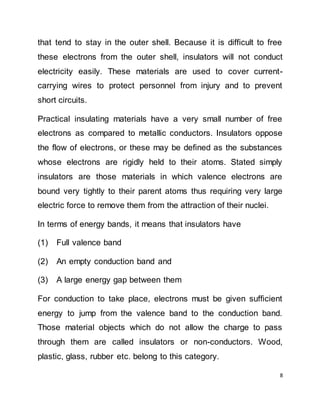 8
that tend to stay in the outer shell. Because it is difficult to free
these electrons from the outer shell, insulators will not conduct
electricity easily. These materials are used to cover current-
carrying wires to protect personnel from injury and to prevent
short circuits.
Practical insulating materials have a very small number of free
electrons as compared to metallic conductors. Insulators oppose
the flow of electrons, or these may be defined as the substances
whose electrons are rigidly held to their atoms. Stated simply
insulators are those materials in which valence electrons are
bound very tightly to their parent atoms thus requiring very large
electric force to remove them from the attraction of their nuclei.
In terms of energy bands, it means that insulators have
(1) Full valence band
(2) An empty conduction band and
(3) A large energy gap between them
For conduction to take place, electrons must be given sufficient
energy to jump from the valence band to the conduction band.
Those material objects which do not allow the charge to pass
through them are called insulators or non-conductors. Wood,
plastic, glass, rubber etc. belong to this category.
 