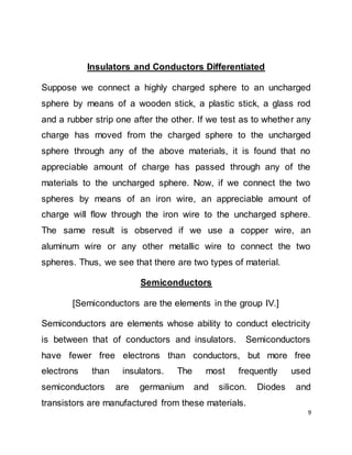 9
Insulators and Conductors Differentiated
Suppose we connect a highly charged sphere to an uncharged
sphere by means of a wooden stick, a plastic stick, a glass rod
and a rubber strip one after the other. If we test as to whether any
charge has moved from the charged sphere to the uncharged
sphere through any of the above materials, it is found that no
appreciable amount of charge has passed through any of the
materials to the uncharged sphere. Now, if we connect the two
spheres by means of an iron wire, an appreciable amount of
charge will flow through the iron wire to the uncharged sphere.
The same result is observed if we use a copper wire, an
aluminum wire or any other metallic wire to connect the two
spheres. Thus, we see that there are two types of material.
Semiconductors
[Semiconductors are the elements in the group IV.]
Semiconductors are elements whose ability to conduct electricity
is between that of conductors and insulators. Semiconductors
have fewer free electrons than conductors, but more free
electrons than insulators. The most frequently used
semiconductors are germanium and silicon. Diodes and
transistors are manufactured from these materials.
 