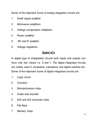 11
Some of the important forms of analog integrated circuits are
1 Small signal amplifier
2 Microwave amplifiers
3 Voltage comparators multipliers
4 Power amplifier
5 RF and IF amplifier
6 Voltage regulators
Digital IC's
In digital type of (integrated) circuits both inputs and outputs can
have only two values i.e. 0 and 1. The digital integrated circuits
are widely used in computers, calculators and digital watches etc.
Some of the important forms of digital integrated circuits are
1 Logic circuit
2 Counters
3 Microprocessor chips
4 Coder and encoder
5 D/A and A/D converter chips
6 Flip flops
7 Memory chips
 