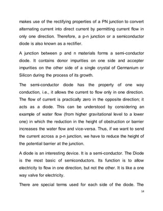 14
makes use of the rectifying properties of a PN junction to convert
alternating current into direct current by permitting current flow in
only one direction. Therefore, a p-n junction or a semiconductor
diode is also known as a rectifier.
A junction between p and n materials forms a semi-conductor
diode. It contains donor impurities on one side and accepter
impurities on the other side of a single crystal of Germanium or
Silicon during the process of its growth.
The semi-conductor diode has the property of one way
conduction, i.e., it allows the current to flow only in one direction.
The flow of current is practically zero in the opposite direction; it
acts as a diode. This can be understood by considering an
example of water flow (from higher gravitational level to a lower
one) in which the reduction in the height of obstruction or barrier
increases the water flow and vice-versa. Thus, if we want to send
the current across a p-n junction, we have to reduce the height of
the potential barrier at the junction.
A diode is an interesting device. It is a semi-conductor. The Diode
is the most basic of semiconductors. Its function is to allow
electricity to flow in one direction, but not the other. It is like a one
way valve for electricity.
There are special terms used for each side of the diode. The
 