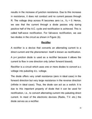 16
results in the increase of junction resistance. Due to this increase
in resistance, it does not conduct and no current passes through
R. The voltage drop across R becomes zero i.e., V0 = 0. Hence,
we see that the current through a diode passes only during
positive half of the A.C. cycle and rectification is achieved. This is
called half-wave rectification. For full-wave rectification, we use
two diodes in the circuit as shown in Figure (b).
Rectifier
A rectifier is a device that converts an alternating current to a
direct current and the phenomenon itself is known as rectification.
A p-n junction diode is used as a rectifier because it allows the
current to flow in one direction only (when forward biased).
Rectifier is a circuit which uses one or more diodes to convert a.c
voltage into pulsating d.c. voltage.
The diode offers very small resistance (zero in ideal case) in the
forward direction but very large resistance in the reverse direction
(infinite in ideal case). Thus, the diode can act as a switch. It is
due to this important property of diode that it can be used for
rectification, i.e., to convert alternating current into pulsating direct
current. In most of the electronic devices (Radio, T.V. etc.) the
diode serves as a rectifier.
 