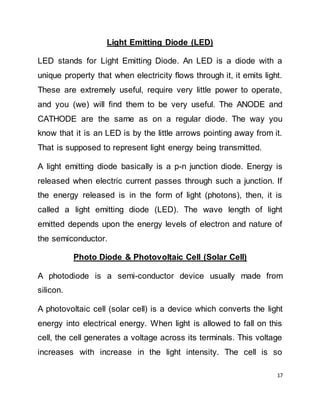 17
Light Emitting Diode (LED)
LED stands for Light Emitting Diode. An LED is a diode with a
unique property that when electricity flows through it, it emits light.
These are extremely useful, require very little power to operate,
and you (we) will find them to be very useful. The ANODE and
CATHODE are the same as on a regular diode. The way you
know that it is an LED is by the little arrows pointing away from it.
That is supposed to represent light energy being transmitted.
A light emitting diode basically is a p-n junction diode. Energy is
released when electric current passes through such a junction. If
the energy released is in the form of light (photons), then, it is
called a light emitting diode (LED). The wave length of light
emitted depends upon the energy levels of electron and nature of
the semiconductor.
Photo Diode & Photovoltaic Cell (Solar Cell)
A photodiode is a semi-conductor device usually made from
silicon.
A photovoltaic cell (solar cell) is a device which converts the light
energy into electrical energy. When light is allowed to fall on this
cell, the cell generates a voltage across its terminals. This voltage
increases with increase in the light intensity. The cell is so
 