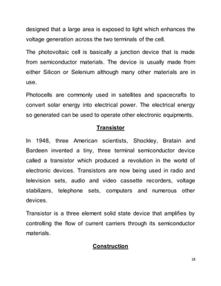 18
designed that a large area is exposed to light which enhances the
voltage generation across the two terminals of the cell.
The photovoltaic cell is basically a junction device that is made
from semiconductor materials. The device is usually made from
either Silicon or Selenium although many other materials are in
use.
Photocells are commonly used in satellites and spacecrafts to
convert solar energy into electrical power. The electrical energy
so generated can be used to operate other electronic equipments.
Transistor
In 1948, three American scientists, Shockley, Bratain and
Bardeen invented a tiny, three terminal semiconductor device
called a transistor which produced a revolution in the world of
electronic devices. Transistors are now being used in radio and
television sets, audio and video cassette recorders, voltage
stabilizers, telephone sets, computers and numerous other
devices.
Transistor is a three element solid state device that amplifies by
controlling the flow of current carriers through its semiconductor
materials.
Construction
 