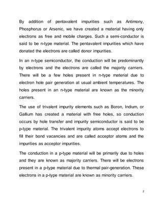 2
By addition of pentavalent impurities such as Antimony,
Phosphorus or Arsenic, we have created a material having only
electrons as free and mobile charges. Such a semi-conductor is
said to be n-type material. The pentavalent impurities which have
donated the electrons are called donor impurities.
In an n-type semiconductor, the conduction will be predominantly
by electrons and the electrons are called the majority carriers.
There will be a few holes present in n-type material due to
electron hole pair generation at usual ambient temperatures. The
holes present in an n-type material are known as the minority
carriers.
The use of trivalent impurity elements such as Boron, Indium, or
Gallium has created a material with free holes, so conduction
occurs by hole transfer and impurity semiconductor is said to be
p-type material. The trivalent impurity atoms accept electrons to
fill their bond vacancies and are called acceptor atoms and the
impurities as acceptor impurities.
The conduction in a p-type material will be primarily due to holes
and they are known as majority carriers. There will be electrons
present in a p-type material due to thermal pair-generation. These
electrons in a p-type material are known as minority carriers.
 