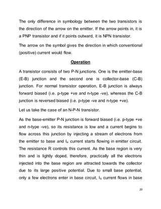 20
The only difference in symbology between the two transistors is
the direction of the arrow on the emitter. If the arrow points in, it is
a PNP transistor and if it points outward, it is NPN transistor.
The arrow on the symbol gives the direction in which conventional
(positive) current would flow.
Operation
A transistor consists of two P-N junctions. One is the emitter-base
(E-B) junction and the second one is collector-base (C-B)
junction. For normal transistor operation, E-B junction is always
forward biased (i.e. p-type +ve and n-type -ve), whereas the C-B
junction is reversed biased (i.e. p-type -ve and n-type +ve).
Let us take the case of an N-P-N transistor.
As the base-emitter P-N junction is forward biased (i.e. p-type +ve
and n-type -ve), so its resistance is low and a current begins to
flow across this junction by injecting a stream of electrons from
the emitter to base and Ie current starts flowing in emitter circuit.
The resistance R controls this current. As the base region is very
thin and is lightly doped, therefore, practically all the electrons
injected into the base region are attracted towards the collector
due to its large positive potential. Due to small base potential,
only a few electrons enter in base circuit, Ib current flows in base
 