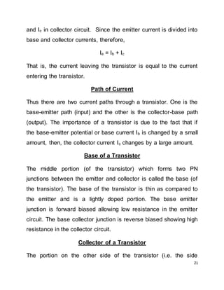 21
and Ic in collector circuit. Since the emitter current is divided into
base and collector currents, therefore,
Ie = Ib + Ic
That is, the current leaving the transistor is equal to the current
entering the transistor.
Path of Current
Thus there are two current paths through a transistor. One is the
base-emitter path (input) and the other is the collector-base path
(output). The importance of a transistor is due to the fact that if
the base-emitter potential or base current Ib is changed by a small
amount, then, the collector current Ic changes by a large amount.
Base of a Transistor
The middle portion (of the transistor) which forms two PN
junctions between the emitter and collector is called the base (of
the transistor). The base of the transistor is thin as compared to
the emitter and is a lightly doped portion. The base emitter
junction is forward biased allowing low resistance in the emitter
circuit. The base collector junction is reverse biased showing high
resistance in the collector circuit.
Collector of a Transistor
The portion on the other side of the transistor (i.e. the side
 