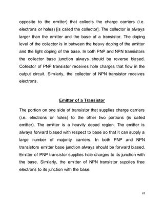 22
opposite to the emitter) that collects the charge carriers (i.e.
electrons or holes) [is called the collector]. The collector is always
larger than the emitter and the base of a transistor. The doping
level of the collector is in between the heavy doping of the emitter
and the light doping of the base. In both PNP and NPN transistors
the collector base junction always should be reverse biased.
Collector of PNP transistor receives hole charges that flow in the
output circuit. Similarly, the collector of NPN transistor receives
electrons.
Emitter of a Transistor
The portion on one side of transistor that supplies charge carriers
(i.e. electrons or holes) to the other two portions (is called
emitter). The emitter is a heavily doped region. The emitter is
always forward biased with respect to base so that it can supply a
large number of majority carriers. In both PNP and NPN
transistors emitter base junction always should be forward biased.
Emitter of PNP transistor supplies hole charges to its junction with
the base. Similarly, the emitter of NPN transistor supplies free
electrons to its junction with the base.
 