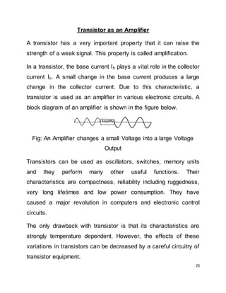 23
Transistor as an Amplifier
A transistor has a very important property that it can raise the
strength of a weak signal. This property is called amplification.
In a transistor, the base current Ib plays a vital role in the collector
current Ic. A small change in the base current produces a large
change in the collector current. Due to this characteristic, a
transistor is used as an amplifier in various electronic circuits. A
block diagram of an amplifier is shown in the figure below.
Fig: An Amplifier changes a small Voltage into a large Voltage
Output
Transistors can be used as oscillators, switches, memory units
and they perform many other useful functions. Their
characteristics are compactness, reliability including ruggedness,
very long lifetimes and low power consumption. They have
caused a major revolution in computers and electronic control
circuits.
The only drawback with transistor is that its characteristics are
strongly temperature dependent. However, the effects of these
variations in transistors can be decreased by a careful circuitry of
transistor equipment.
 