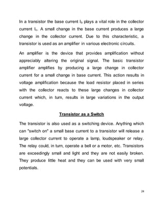 24
In a transistor the base current Ib plays a vital role in the collector
current Ic. A small change in the base current produces a large
change in the collector current. Due to this characteristic, a
transistor is used as an amplifier in various electronic circuits.
An amplifier is the device that provides amplification without
appreciably altering the original signal. The basic transistor
amplifier amplifies by producing a large change in collector
current for a small change in base current. This action results in
voltage amplification because the load resistor placed in series
with the collector reacts to these large changes in collector
current which, in turn, results in large variations in the output
voltage.
Transistor as a Switch
The transistor is also used as a switching device. Anything which
can "switch on" a small base current to a transistor will release a
large collector current to operate a lamp, loudspeaker or relay.
The relay could, in turn, operate a bell or a motor, etc. Transistors
are exceedingly small and light and they are not easily broken.
They produce little heat and they can be used with very small
potentials.
 