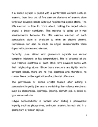 3
If a silicon crystal is doped with a pentavalent element such as
arsenic, then, four out of five valence electrons of arsenic atom
form four covalent bonds with four neighboring silicon atoms. The
fifth electron is free to move about, making the doped silicon
crystal a better conductor. This material is called an n-type
semiconductor because the fifth valence electron of each
pentavalent atom is available to form an electric current.
Germanium can also be made an n-type semiconductor when
doped with pentavalent element.
Perfectly, pure silicon and germanium crystals are almost
complete insulators at low temperatures. This is because all the
four valence electrons of each atom form covalent bonds with
their neighboring atoms. Since these electrons are tightly held in
covalent bonds, there are no free electrons and, therefore, no
current flows on the application of a potential difference.
The germanium or silicon crystal formed after adding a
pentavalent impurity (i.e. atoms containing five valence electrons)
such as phosphorus, antimony, arsenic, bismuth etc. is called n-
type semiconductor.
N-type semiconductor is formed after adding a pentavalent
impurity such as phosphorus, antimony, arsenic, bismuth etc. in a
germanium or silicon crystal.
 