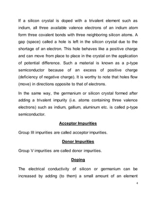 4
If a silicon crystal is doped with a trivalent element such as
indium, all three available valence electrons of an indium atom
form three covalent bonds with three neighboring silicon atoms. A
gap (space) called a hole is left in the silicon crystal due to the
shortage of an electron. This hole behaves like a positive charge
and can move from place to place in the crystal on the application
of potential difference. Such a material is known as a p-type
semiconductor because of an excess of positive charge
(deficiency of negative charge). It is worthy to note that holes flow
(move) in directions opposite to that of electrons.
In the same way, the germanium or silicon crystal formed after
adding a trivalent impurity (i.e. atoms containing three valence
electrons) such as indium, gallium, aluminum etc. is called p-type
semiconductor.
Acceptor Impurities
Group III impurities are called acceptor impurities.
Donor Impurities
Group V impurities are called donor impurities.
Doping
The electrical conductivity of silicon or germanium can be
increased by adding (to them) a small amount of an element
 