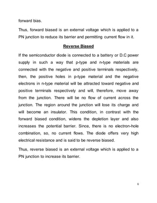 6
forward bias.
Thus, forward biased is an external voltage which is applied to a
PN junction to reduce its barrier and permitting current flow in it.
Reverse Biased
If the semiconductor diode is connected to a battery or D.C power
supply in such a way that p-type and n-type materials are
connected with the negative and positive terminals respectively,
then, the positive holes in p-type material and the negative
electrons in n-type material will be attracted toward negative and
positive terminals respectively and will, therefore, move away
from the junction. There will be no flow of current across the
junction. The region around the junction will lose its charge and
will become an insulator. This condition, in contrast with the
forward biased condition, widens the depletion layer and also
increases the potential barrier. Since, there is no electron-hole
combination, so, no current flows. The diode offers very high
electrical resistance and is said to be reverse biased.
Thus, reverse biased is an external voltage which is applied to a
PN junction to increase its barrier.
 