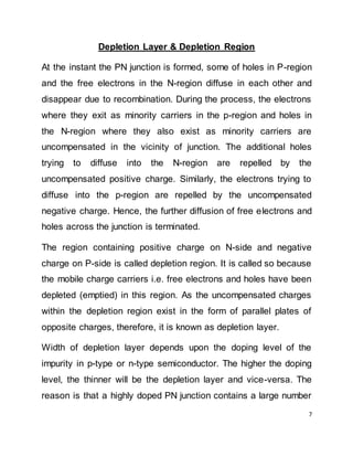 7
Depletion Layer & Depletion Region
At the instant the PN junction is formed, some of holes in P-region
and the free electrons in the N-region diffuse in each other and
disappear due to recombination. During the process, the electrons
where they exit as minority carriers in the p-region and holes in
the N-region where they also exist as minority carriers are
uncompensated in the vicinity of junction. The additional holes
trying to diffuse into the N-region are repelled by the
uncompensated positive charge. Similarly, the electrons trying to
diffuse into the p-region are repelled by the uncompensated
negative charge. Hence, the further diffusion of free electrons and
holes across the junction is terminated.
The region containing positive charge on N-side and negative
charge on P-side is called depletion region. It is called so because
the mobile charge carriers i.e. free electrons and holes have been
depleted (emptied) in this region. As the uncompensated charges
within the depletion region exist in the form of parallel plates of
opposite charges, therefore, it is known as depletion layer.
Width of depletion layer depends upon the doping level of the
impurity in p-type or n-type semiconductor. The higher the doping
level, the thinner will be the depletion layer and vice-versa. The
reason is that a highly doped PN junction contains a large number
 