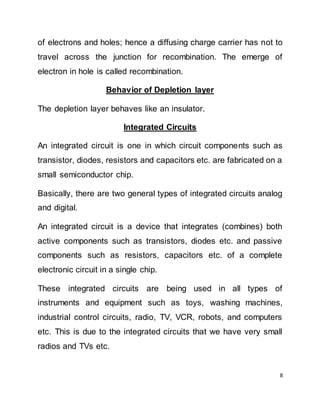 8
of electrons and holes; hence a diffusing charge carrier has not to
travel across the junction for recombination. The emerge of
electron in hole is called recombination.
Behavior of Depletion layer
The depletion layer behaves like an insulator.
Integrated Circuits
An integrated circuit is one in which circuit components such as
transistor, diodes, resistors and capacitors etc. are fabricated on a
small semiconductor chip.
Basically, there are two general types of integrated circuits analog
and digital.
An integrated circuit is a device that integrates (combines) both
active components such as transistors, diodes etc. and passive
components such as resistors, capacitors etc. of a complete
electronic circuit in a single chip.
These integrated circuits are being used in all types of
instruments and equipment such as toys, washing machines,
industrial control circuits, radio, TV, VCR, robots, and computers
etc. This is due to the integrated circuits that we have very small
radios and TVs etc.
 