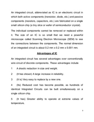 9
An integrated circuit, abbreviated as IC is an electronic circuit in
which both active components (transistor, diode, etc.) and passive
components (resistors, capacitors, etc.) are fabricated on a single
small silicon chip (a tiny slice or wafer of semiconductor crystal).
The individual components cannot be removed or replaced within
it. The size of an IC is so small that we need a powerful
microscope called Scanning Electron Microscope (SEM) to see
the connections between the components. The normal dimension
of an integrated circuit is about 0.2 mm x 0.2 mm x 0.001 mm.
Advantages of IC
An integrated circuit has several advantages over conventionally
wire circuit of discrete components. These advantages include
1 A drastic reduction in size and weight.
2 (It has shown) A large increase in reliability.
3 (It is) Very easy to replace by a new one.
4 (Its) Reduced cost has become possible, as hundreds of
identical Integrated Circuits can be built simultaneously on a
single silicon chip.
5 (It has) Greater ability to operate at extreme values of
temperature.
 