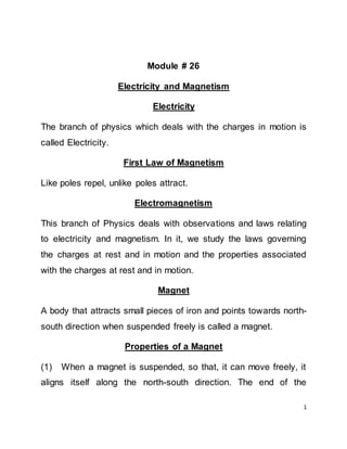 1
Module # 26
Electricity and Magnetism
Electricity
The branch of physics which deals with the charges in motion is
called Electricity.
First Law of Magnetism
Like poles repel, unlike poles attract.
Electromagnetism
This branch of Physics deals with observations and laws relating
to electricity and magnetism. In it, we study the laws governing
the charges at rest and in motion and the properties associated
with the charges at rest and in motion.
Magnet
A body that attracts small pieces of iron and points towards north-
south direction when suspended freely is called a magnet.
Properties of a Magnet
(1) When a magnet is suspended, so that, it can move freely, it
aligns itself along the north-south direction. The end of the
 
