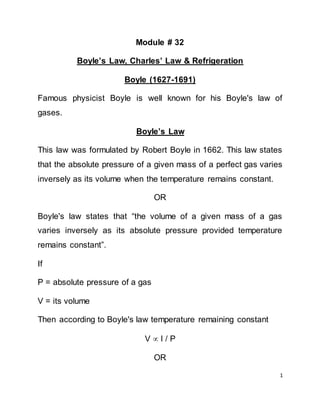 1
Module # 32
Boyle’s Law, Charles’ Law & Refrigeration
Boyle (1627-1691)
Famous physicist Boyle is well known for his Boyle's law of
gases.
Boyle’s Law
This law was formulated by Robert Boyle in 1662. This law states
that the absolute pressure of a given mass of a perfect gas varies
inversely as its volume when the temperature remains constant.
OR
Boyle's law states that “the volume of a given mass of a gas
varies inversely as its absolute pressure provided temperature
remains constant”.
If
P = absolute pressure of a gas
V = its volume
Then according to Boyle's law temperature remaining constant
V  l / P
OR
 