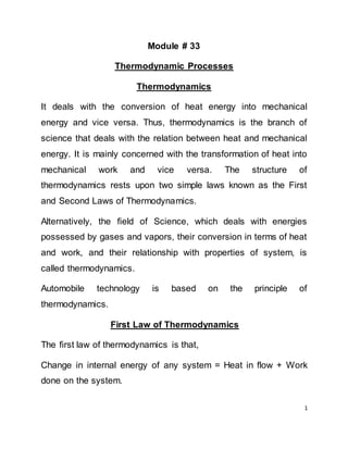 1
Module # 33
Thermodynamic Processes
Thermodynamics
It deals with the conversion of heat energy into mechanical
energy and vice versa. Thus, thermodynamics is the branch of
science that deals with the relation between heat and mechanical
energy. It is mainly concerned with the transformation of heat into
mechanical work and vice versa. The structure of
thermodynamics rests upon two simple laws known as the First
and Second Laws of Thermodynamics.
Alternatively, the field of Science, which deals with energies
possessed by gases and vapors, their conversion in terms of heat
and work, and their relationship with properties of system, is
called thermodynamics.
Automobile technology is based on the principle of
thermodynamics.
First Law of Thermodynamics
The first law of thermodynamics is that,
Change in internal energy of any system = Heat in flow + Work
done on the system.
 