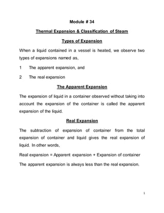 1
Module # 34
Thermal Expansion & Classification of Steam
Types of Expansion
When a liquid contained in a vessel is heated, we observe two
types of expansions named as,
1 The apparent expansion, and
2 The real expansion
The Apparent Expansion
The expansion of liquid in a container observed without taking into
account the expansion of the container is called the apparent
expansion of the liquid.
Real Expansion
The subtraction of expansion of container from the total
expansion of container and liquid gives the real expansion of
liquid. In other words,
Real expansion = Apparent expansion + Expansion of container
The apparent expansion is always less than the real expansion.
 
