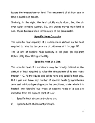 10
lowers the temperature on land. This movement of air from sea to
land is called sea breeze.
Similarly, in the night, the land quickly cools down, but, the air
over water remains warmer. So, this breeze moves from land to
sea. These breezes keep temperature of the area milder.
Specific Heat Capacity
The specific heat capacity of a substance is defined as the heat
required to raise the temperature of unit mass of it through 1K.
The SI unit of specific heat capacity is the joule per Kilogram
Kelvin (J/Kg K) or KJ/Kg or MJ/Kg.
Specific Heat of a Gas
The specific heat of a substance may be broadly defined as the
amount of heat required to raise the temperature of its unit mass
through 1°C. All the liquids and solids have one specific heat only.
But a gas can have any number of specific heats (lying between
zero and infinity) depending upon the conditions, under which it is
heated. The following two types of specific heats of a gas are
important from the subject point of view.
1. Specific heat at constant volume and
2. Specific heat at constant pressure.
 