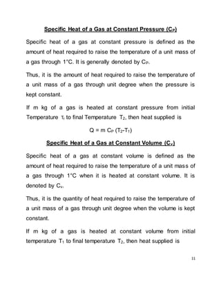 11
Specific Heat of a Gas at Constant Pressure (CP)
Specific heat of a gas at constant pressure is defined as the
amount of heat required to raise the temperature of a unit mass of
a gas through 1°C. It is generally denoted by CP.
Thus, it is the amount of heat required to raise the temperature of
a unit mass of a gas through unit degree when the pressure is
kept constant.
If m kg of a gas is heated at constant pressure from initial
Temperature TI to final Temperature T2, then heat supplied is
Q = m CP (T2-T1)
Specific Heat of a Gas at Constant Volume (Cv)
Specific heat of a gas at constant volume is defined as the
amount of heat required to raise the temperature of a unit mass of
a gas through 1°C when it is heated at constant volume. It is
denoted by Cv.
Thus, it is the quantity of heat required to raise the temperature of
a unit mass of a gas through unit degree when the volume is kept
constant.
If m kg of a gas is heated at constant volume from initial
temperature T1 to final temperature T2, then heat supplied is
 