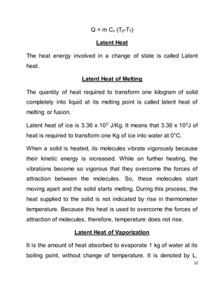 12
Q = m Cv (T2-T1)
Latent Heat
The heat energy involved in a change of state is called Latent
heat.
Latent Heat of Melting
The quantity of heat required to transform one kilogram of solid
completely into liquid at its melting point is called latent heat of
melting or fusion.
Latent heat of ice is 3.36 x 105
J/Kg. It means that 3.36 x 105
J of
heat is required to transform one Kg of ice into water at 0°C.
When a solid is heated, its molecules vibrate vigorously because
their kinetic energy is increased. While on further heating, the
vibrations become so vigorous that they overcome the forces of
attraction between the molecules. So, these molecules start
moving apart and the solid starts melting. During this process, the
heat supplied to the solid is not indicated by rise in thermometer
temperature. Because this heat is used to overcome the forces of
attraction of molecules, therefore, temperature does not rise.
Latent Heat of Vaporization
It is the amount of heat absorbed to evaporate 1 kg of water at its
boiling point, without change of temperature. It is denoted by L,
 