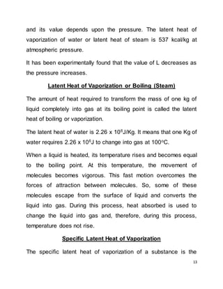 13
and its value depends upon the pressure. The latent heat of
vaporization of water or latent heat of steam is 537 kcal/kg at
atmospheric pressure.
It has been experimentally found that the value of L decreases as
the pressure increases.
Latent Heat of Vaporization or Boiling (Steam)
The amount of heat required to transform the mass of one kg of
liquid completely into gas at its boiling point is called the latent
heat of boiling or vaporization.
The latent heat of water is 2.26 x 106
J/Kg. It means that one Kg of
water requires 2.26 x 106
J to change into gas at 100o
C.
When a liquid is heated, its temperature rises and becomes equal
to the boiling point. At this temperature, the movement of
molecules becomes vigorous. This fast motion overcomes the
forces of attraction between molecules. So, some of these
molecules escape from the surface of liquid and converts the
liquid into gas. During this process, heat absorbed is used to
change the liquid into gas and, therefore, during this process,
temperature does not rise.
Specific Latent Heat of Vaporization
The specific latent heat of vaporization of a substance is the
 
