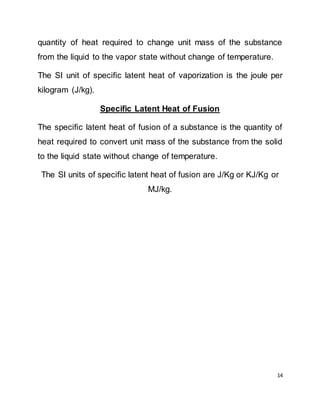 14
quantity of heat required to change unit mass of the substance
from the liquid to the vapor state without change of temperature.
The SI unit of specific latent heat of vaporization is the joule per
kilogram (J/kg).
Specific Latent Heat of Fusion
The specific latent heat of fusion of a substance is the quantity of
heat required to convert unit mass of the substance from the solid
to the liquid state without change of temperature.
The SI units of specific latent heat of fusion are J/Kg or KJ/Kg or
MJ/kg.
 