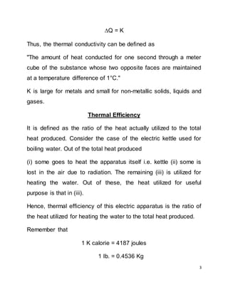 3
Q = K
Thus, the thermal conductivity can be defined as
"The amount of heat conducted for one second through a meter
cube of the substance whose two opposite faces are maintained
at a temperature difference of 1°C."
K is large for metals and small for non-metallic solids, liquids and
gases.
Thermal Efficiency
It is defined as the ratio of the heat actually utilized to the total
heat produced. Consider the case of the electric kettle used for
boiling water. Out of the total heat produced
(i) some goes to heat the apparatus itself i.e. kettle (ii) some is
lost in the air due to radiation. The remaining (iii) is utilized for
heating the water. Out of these, the heat utilized for useful
purpose is that in (iii).
Hence, thermal efficiency of this electric apparatus is the ratio of
the heat utilized for heating the water to the total heat produced.
Remember that
1 K calorie = 4187 joules
1 Ib. = 0.4536 Kg
 