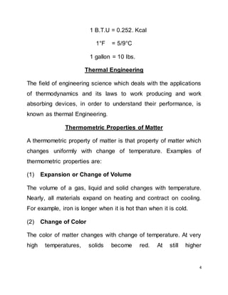 4
1 B.T.U = 0.252. Kcal
1°F = 5/9°C
1 gallon = 10 Ibs.
Thermal Engineering
The field of engineering science which deals with the applications
of thermodynamics and its laws to work producing and work
absorbing devices, in order to understand their performance, is
known as thermal Engineering.
Thermometric Properties of Matter
A thermometric property of matter is that property of matter which
changes uniformly with change of temperature. Examples of
thermometric properties are:
(1) Expansion or Change of Volume
The volume of a gas, liquid and solid changes with temperature.
Nearly, all materials expand on heating and contract on cooling.
For example, iron is longer when it is hot than when it is cold.
(2) Change of Color
The color of matter changes with change of temperature. At very
high temperatures, solids become red. At still higher
 