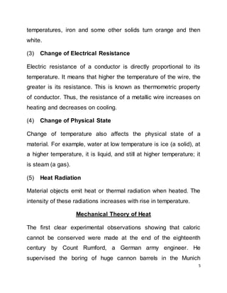5
temperatures, iron and some other solids turn orange and then
white.
(3) Change of Electrical Resistance
Electric resistance of a conductor is directly proportional to its
temperature. It means that higher the temperature of the wire, the
greater is its resistance. This is known as thermometric property
of conductor. Thus, the resistance of a metallic wire increases on
heating and decreases on cooling.
(4) Change of Physical State
Change of temperature also affects the physical state of a
material. For example, water at low temperature is ice (a solid), at
a higher temperature, it is liquid, and still at higher temperature; it
is steam (a gas).
(5) Heat Radiation
Material objects emit heat or thermal radiation when heated. The
intensity of these radiations increases with rise in temperature.
Mechanical Theory of Heat
The first clear experimental observations showing that caloric
cannot be conserved were made at the end of the eighteenth
century by Count Rumford, a German army engineer. He
supervised the boring of huge cannon barrels in the Munich
 