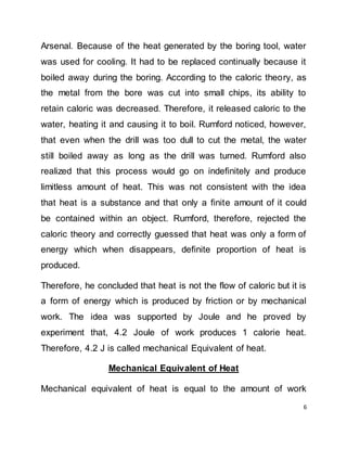 6
Arsenal. Because of the heat generated by the boring tool, water
was used for cooling. It had to be replaced continually because it
boiled away during the boring. According to the caloric theory, as
the metal from the bore was cut into small chips, its ability to
retain caloric was decreased. Therefore, it released caloric to the
water, heating it and causing it to boil. Rumford noticed, however,
that even when the drill was too dull to cut the metal, the water
still boiled away as long as the drill was turned. Rumford also
realized that this process would go on indefinitely and produce
limitless amount of heat. This was not consistent with the idea
that heat is a substance and that only a finite amount of it could
be contained within an object. Rumford, therefore, rejected the
caloric theory and correctly guessed that heat was only a form of
energy which when disappears, definite proportion of heat is
produced.
Therefore, he concluded that heat is not the flow of caloric but it is
a form of energy which is produced by friction or by mechanical
work. The idea was supported by Joule and he proved by
experiment that, 4.2 Joule of work produces 1 calorie heat.
Therefore, 4.2 J is called mechanical Equivalent of heat.
Mechanical Equivalent of Heat
Mechanical equivalent of heat is equal to the amount of work
 
