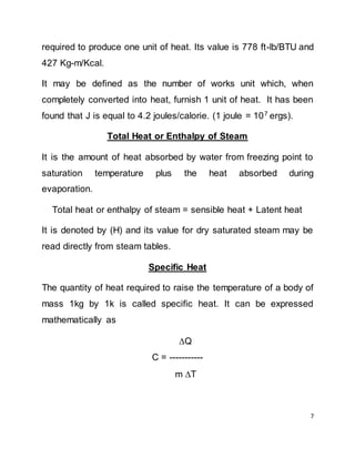 7
required to produce one unit of heat. Its value is 778 ft-lb/BTU and
427 Kg-m/Kcal.
It may be defined as the number of works unit which, when
completely converted into heat, furnish 1 unit of heat. It has been
found that J is equal to 4.2 joules/calorie. (1 joule = 107
ergs).
Total Heat or Enthalpy of Steam
It is the amount of heat absorbed by water from freezing point to
saturation temperature plus the heat absorbed during
evaporation.
Total heat or enthalpy of steam = sensible heat + Latent heat
It is denoted by (H) and its value for dry saturated steam may be
read directly from steam tables.
Specific Heat
The quantity of heat required to raise the temperature of a body of
mass 1kg by 1k is called specific heat. It can be expressed
mathematically as
Q
C = -----------
m T
 