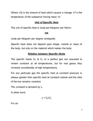 8
Where Q is the amount of heat which causes a change T in the
temperature of the substance having mass ‘m’.
Unit of Specific Heat
The unit of specific heat is Joule per kilogram per Kelvin.
OR
Joule per kilogram per degree centigrade.
Specific heat does not depend upon shape, volume or mass of
the body, but only on the material which makes the body.
Relation between Specific Heats
The specific heats CP & Cv of a perfect gas are assumed to
remain constant at all temperatures, but for real gases they
increase considerably at high temperatures.
For any particular gas the specific heat at constant pressure is
always greater than specific heat at constant volume and the ratio
of the two remains constant.
The constant is denoted by γ.
In other word,
γ = Cp/Cv
For air
 