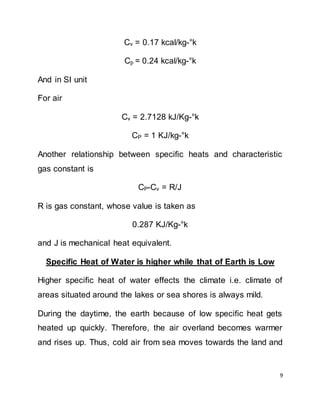 9
Cv = 0.17 kcal/kg-°k
Cp = 0.24 kcal/kg-°k
And in SI unit
For air
Cv = 2.7128 kJ/Kg-°k
CP = 1 KJ/kg-°k
Another relationship between specific heats and characteristic
gas constant is
CP-Cv = R/J
R is gas constant, whose value is taken as
0.287 KJ/Kg-°k
and J is mechanical heat equivalent.
Specific Heat of Water is higher while that of Earth is Low
Higher specific heat of water effects the climate i.e. climate of
areas situated around the lakes or sea shores is always mild.
During the daytime, the earth because of low specific heat gets
heated up quickly. Therefore, the air overland becomes warmer
and rises up. Thus, cold air from sea moves towards the land and
 
