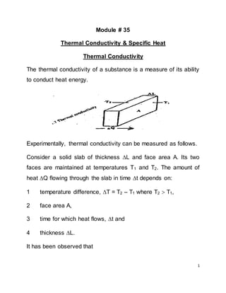 1
Module # 35
Thermal Conductivity & Specific Heat
Thermal Conductivity
The thermal conductivity of a substance is a measure of its ability
to conduct heat energy.
Experimentally, thermal conductivity can be measured as follows.
Consider a solid slab of thickness L and face area A. Its two
faces are maintained at temperatures T1 and T2. The amount of
heat Q flowing through the slab in time t depends on:
1 temperature difference, T = T2 – T1 where T2  T1,
2 face area A,
3 time for which heat flows, t and
4 thickness L.
It has been observed that
 