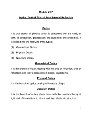 1
Module # 37
Optics, Optical Fiber & Total Internal Reflection
Optics
It is that branch of physics which is concerned with the study of
light, its production, propagation, measurement and properties. It
is divided into the following three types:
(1) Geometrical Optics
(2) Physical Optics
(3) Quantum Optics
Geometrical Optics
It is the branch of optics dealing with the laws of reflection, laws of
refraction, and their applications in optical instruments.
Physical Optics
It is the branch of optics dealing with nature of light.
Quantum Optics
It is the branch of optics which deals with the quantum theory of
light and of its relations to atoms and their electronic structure.
 