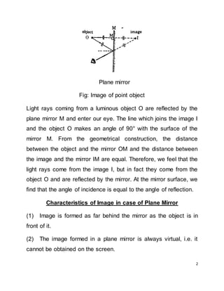 2
Plane mirror
Fig: Image of point object
Light rays coming from a luminous object O are reflected by the
plane mirror M and enter our eye. The line which joins the image I
and the object O makes an angle of 90° with the surface of the
mirror M. From the geometrical construction, the distance
between the object and the mirror OM and the distance between
the image and the mirror IM are equal. Therefore, we feel that the
light rays come from the image I, but in fact they come from the
object O and are reflected by the mirror. At the mirror surface, we
find that the angle of incidence is equal to the angle of reflection.
Characteristics of Image in case of Plane Mirror
(1) Image is formed as far behind the mirror as the object is in
front of it.
(2) The image formed in a plane mirror is always virtual, i.e. it
cannot be obtained on the screen.
 