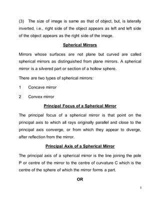 3
(3) The size of image is same as that of object, but, is laterally
inverted, i.e., right side of the object appears as left and left side
of the object appears as the right side of the image.
Spherical Mirrors
Mirrors whose surfaces are not plane but curved are called
spherical mirrors as distinguished from plane mirrors. A spherical
mirror is a silvered part or section of a hollow sphere.
There are two types of spherical mirrors:
1 Concave mirror
2 Convex mirror
Principal Focus of a Spherical Mirror
The principal focus of a spherical mirror is that point on the
principal axis to which all rays originally parallel and close to the
principal axis converge, or from which they appear to diverge,
after reflection from the mirror.
Principal Axis of a Spherical Mirror
The principal axis of a spherical mirror is the line joining the pole
P or centre of the mirror to the centre of curvature C which is the
centre of the sphere of which the mirror forms a part.
OR
 